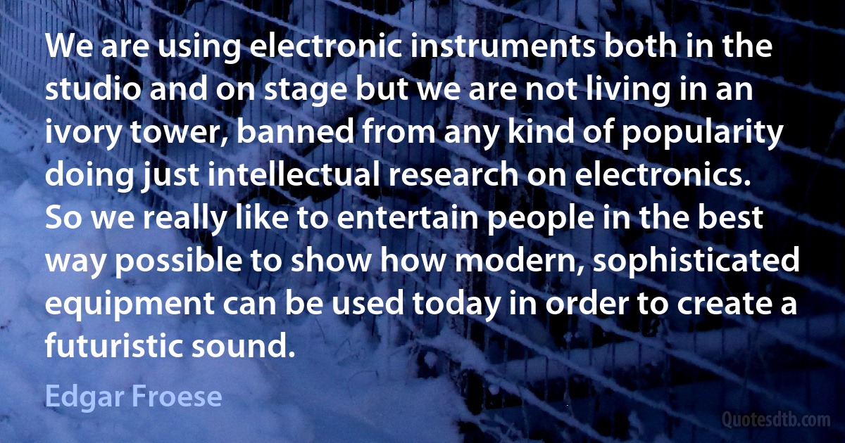 We are using electronic instruments both in the studio and on stage but we are not living in an ivory tower, banned from any kind of popularity doing just intellectual research on electronics. So we really like to entertain people in the best way possible to show how modern, sophisticated equipment can be used today in order to create a futuristic sound. (Edgar Froese)