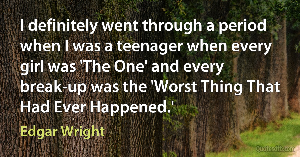 I definitely went through a period when I was a teenager when every girl was 'The One' and every break-up was the 'Worst Thing That Had Ever Happened.' (Edgar Wright)