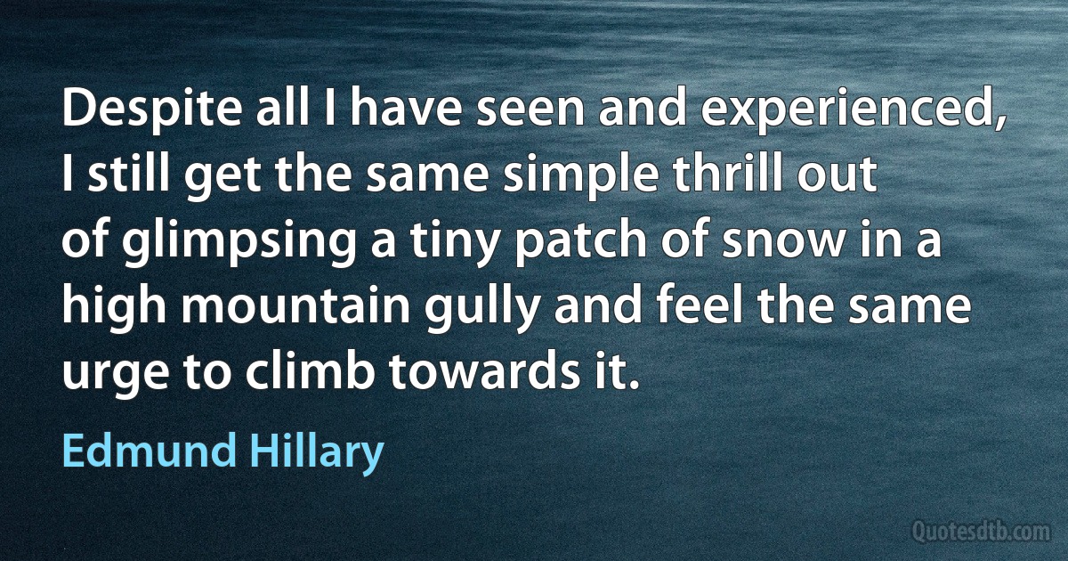 Despite all I have seen and experienced, I still get the same simple thrill out of glimpsing a tiny patch of snow in a high mountain gully and feel the same urge to climb towards it. (Edmund Hillary)