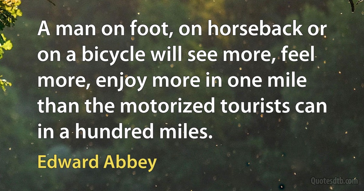 A man on foot, on horseback or on a bicycle will see more, feel more, enjoy more in one mile than the motorized tourists can in a hundred miles. (Edward Abbey)