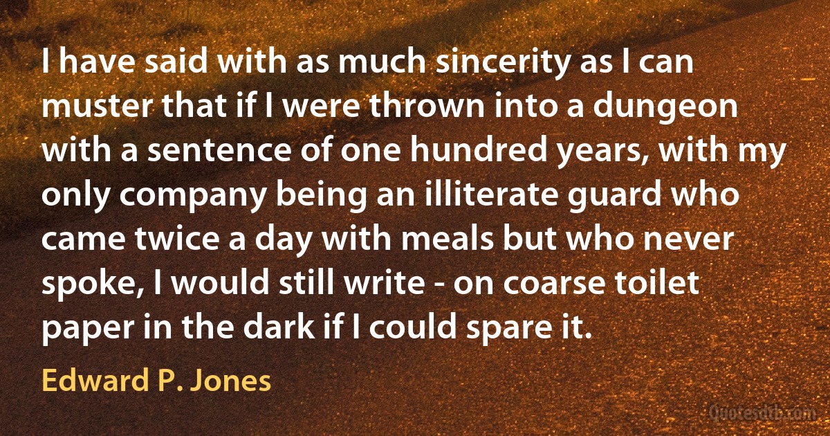 I have said with as much sincerity as I can muster that if I were thrown into a dungeon with a sentence of one hundred years, with my only company being an illiterate guard who came twice a day with meals but who never spoke, I would still write - on coarse toilet paper in the dark if I could spare it. (Edward P. Jones)