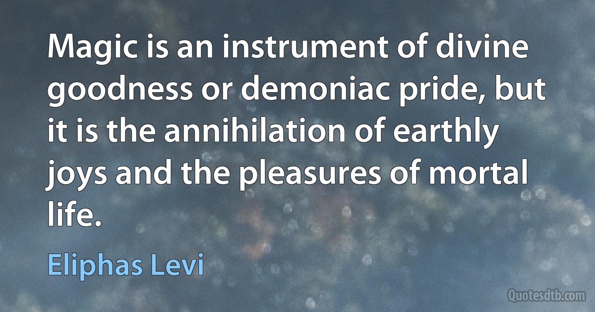 Magic is an instrument of divine goodness or demoniac pride, but it is the annihilation of earthly joys and the pleasures of mortal life. (Eliphas Levi)