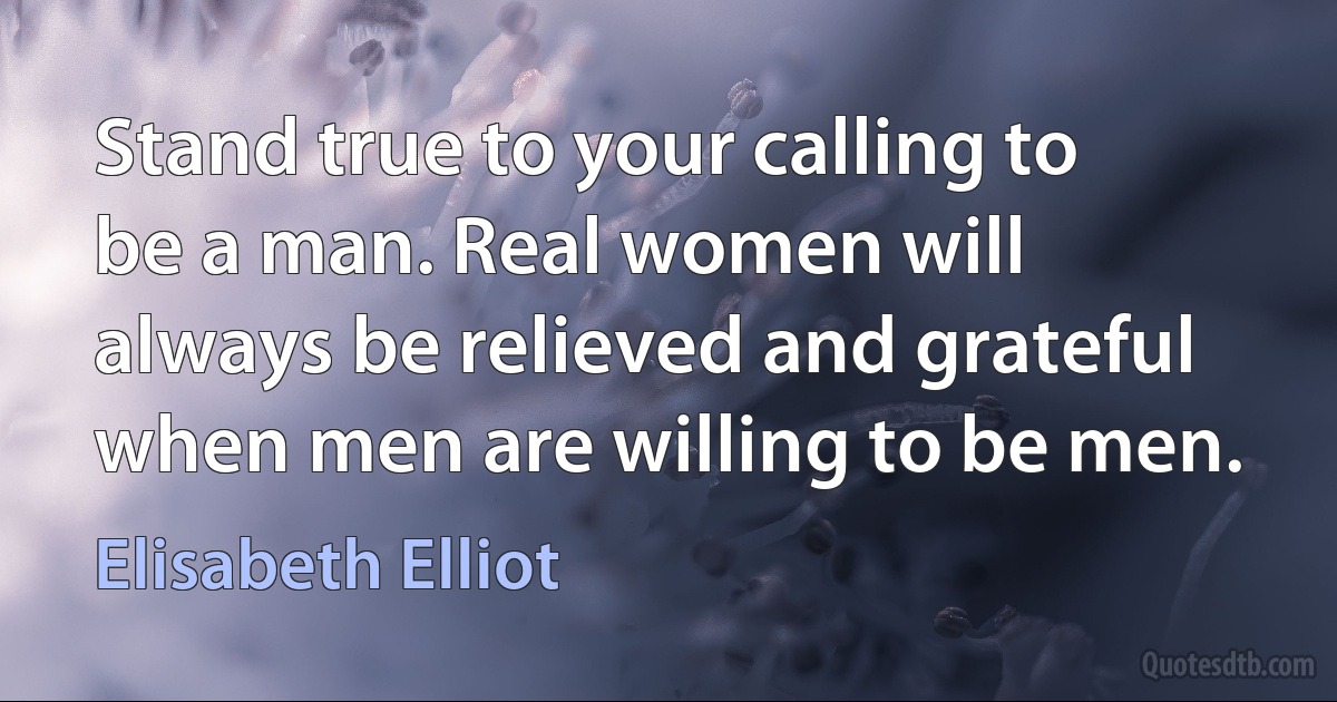 Stand true to your calling to be a man. Real women will always be relieved and grateful when men are willing to be men. (Elisabeth Elliot)