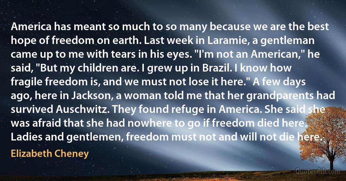 America has meant so much to so many because we are the best hope of freedom on earth. Last week in Laramie, a gentleman came up to me with tears in his eyes. "I'm not an American," he said, "But my children are. I grew up in Brazil. I know how fragile freedom is, and we must not lose it here." A few days ago, here in Jackson, a woman told me that her grandparents had survived Auschwitz. They found refuge in America. She said she was afraid that she had nowhere to go if freedom died here.
Ladies and gentlemen, freedom must not and will not die here. (Elizabeth Cheney)