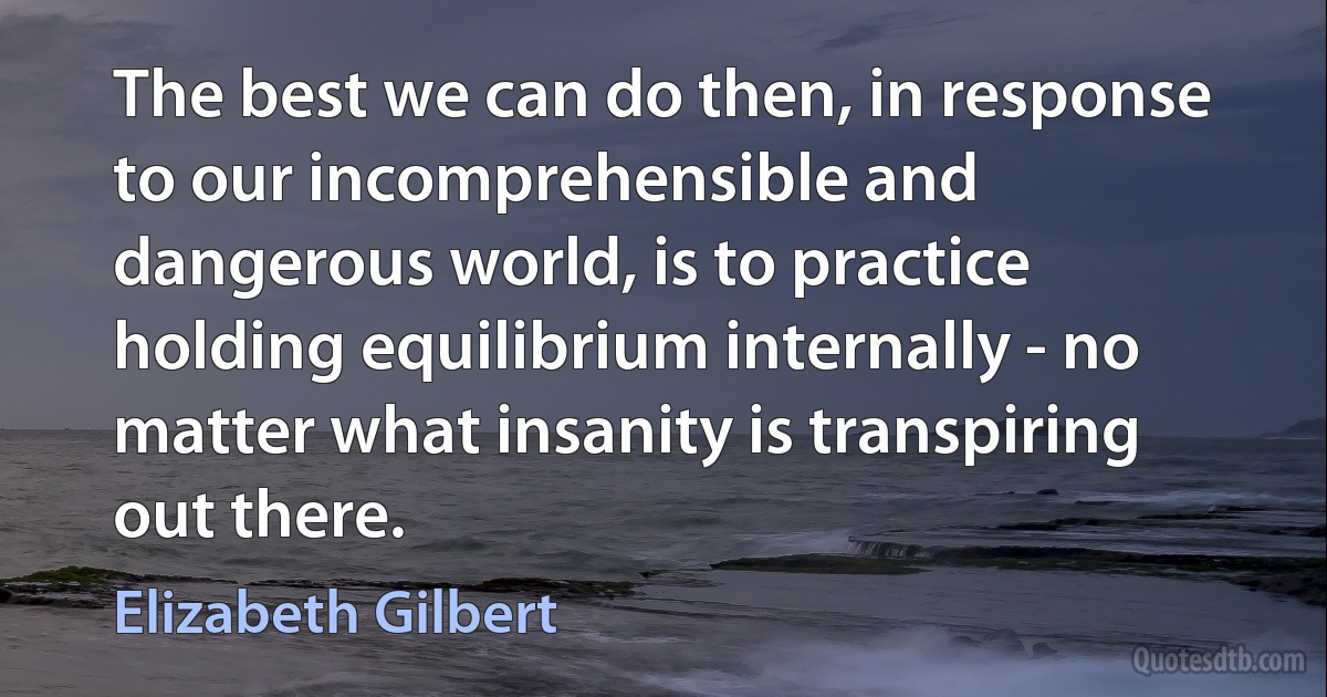 The best we can do then, in response to our incomprehensible and dangerous world, is to practice holding equilibrium internally - no matter what insanity is transpiring out there. (Elizabeth Gilbert)