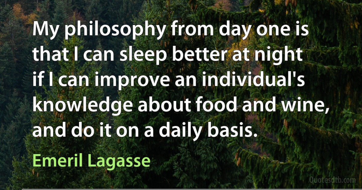 My philosophy from day one is that I can sleep better at night if I can improve an individual's knowledge about food and wine, and do it on a daily basis. (Emeril Lagasse)