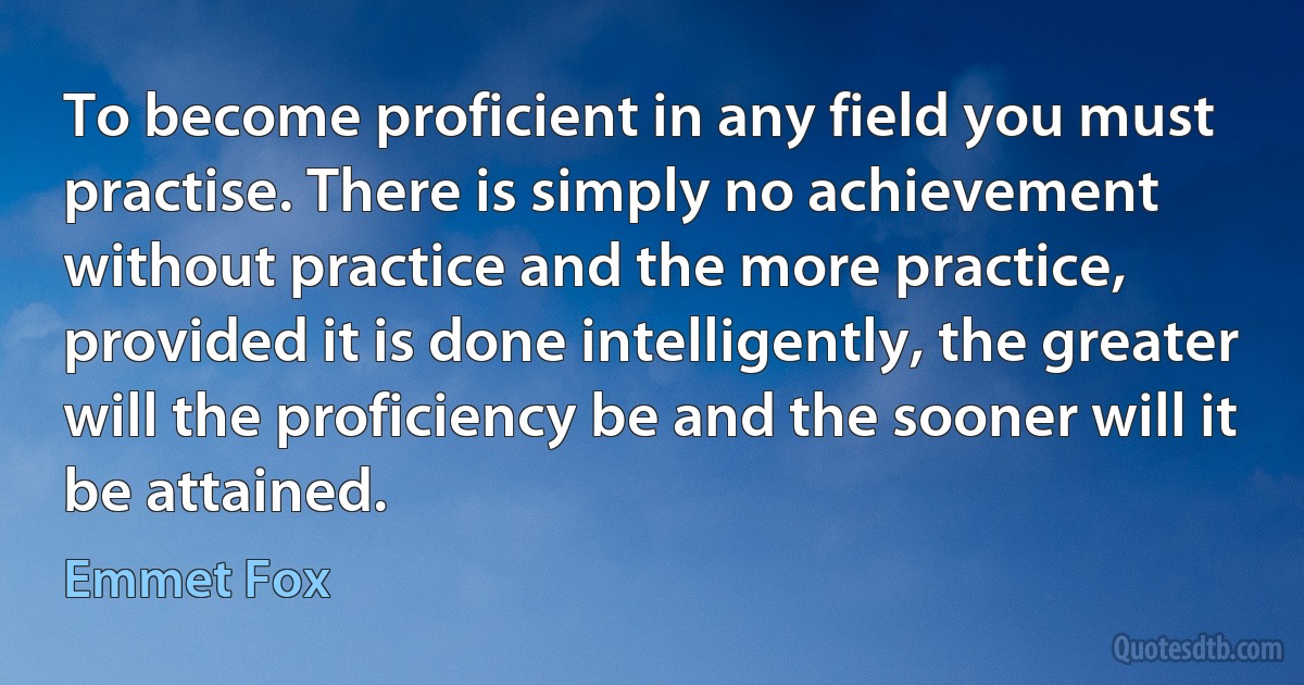 To become proficient in any field you must practise. There is simply no achievement without practice and the more practice, provided it is done intelligently, the greater will the proficiency be and the sooner will it be attained. (Emmet Fox)