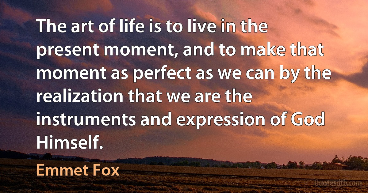 The art of life is to live in the present moment, and to make that moment as perfect as we can by the realization that we are the instruments and expression of God Himself. (Emmet Fox)