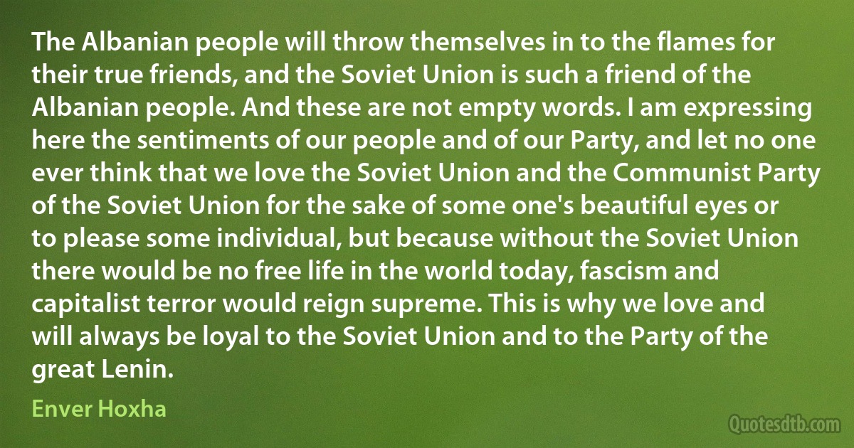 The Albanian people will throw themselves in to the flames for their true friends, and the Soviet Union is such a friend of the Albanian people. And these are not empty words. I am expressing here the sentiments of our people and of our Party, and let no one ever think that we love the Soviet Union and the Communist Party of the Soviet Union for the sake of some one's beautiful eyes or to please some individual, but because without the Soviet Union there would be no free life in the world today, fascism and capitalist terror would reign supreme. This is why we love and will always be loyal to the Soviet Union and to the Party of the great Lenin. (Enver Hoxha)