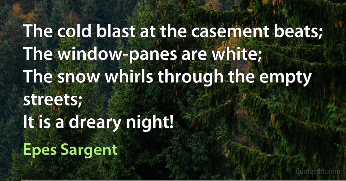 The cold blast at the casement beats;
The window-panes are white;
The snow whirls through the empty streets;
It is a dreary night! (Epes Sargent)