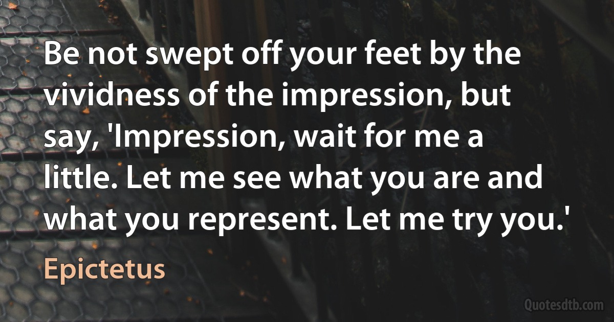 Be not swept off your feet by the vividness of the impression, but say, 'Impression, wait for me a little. Let me see what you are and what you represent. Let me try you.' (Epictetus)