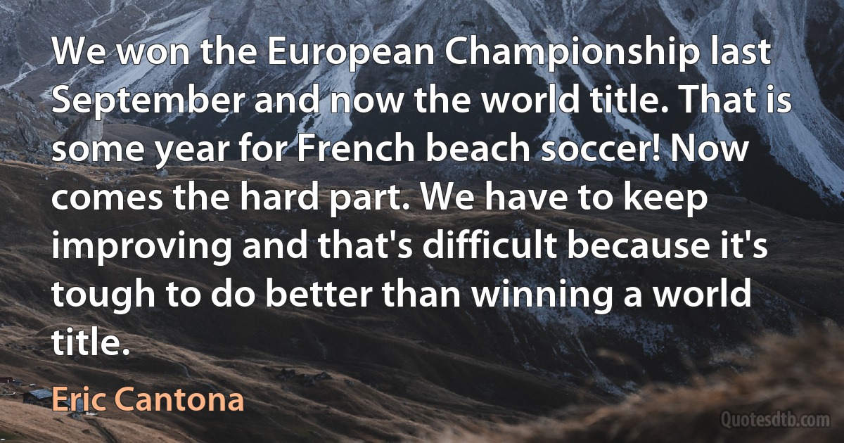 We won the European Championship last September and now the world title. That is some year for French beach soccer! Now comes the hard part. We have to keep improving and that's difficult because it's tough to do better than winning a world title. (Eric Cantona)