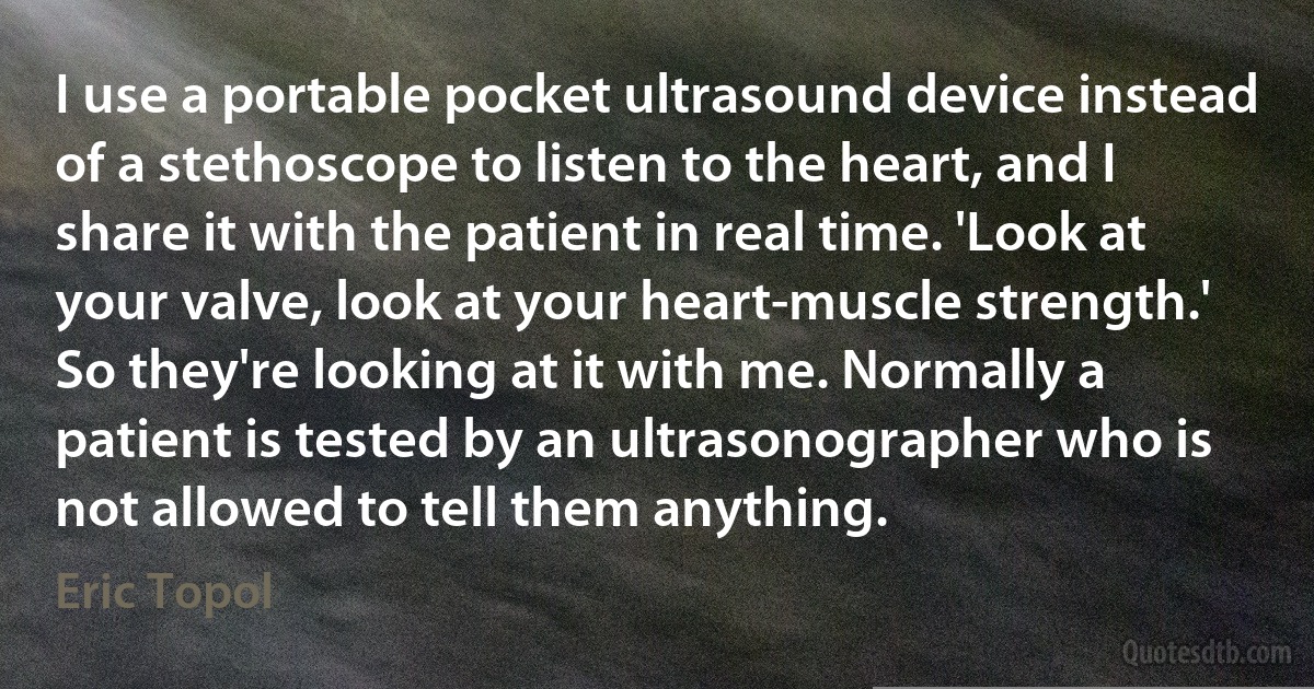 I use a portable pocket ultrasound device instead of a stethoscope to listen to the heart, and I share it with the patient in real time. 'Look at your valve, look at your heart-muscle strength.' So they're looking at it with me. Normally a patient is tested by an ultrasonographer who is not allowed to tell them anything. (Eric Topol)