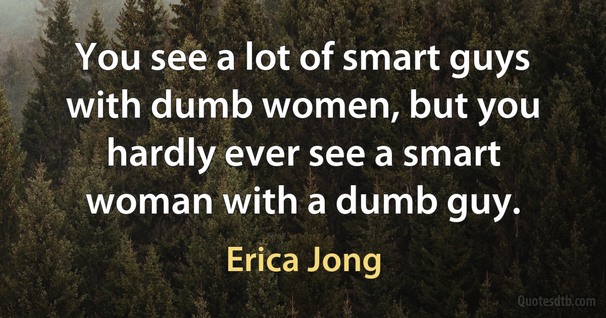 You see a lot of smart guys with dumb women, but you hardly ever see a smart woman with a dumb guy. (Erica Jong)