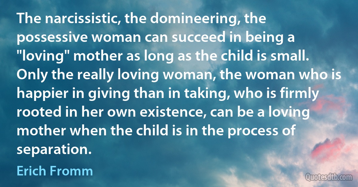 The narcissistic, the domineering, the possessive woman can succeed in being a "loving" mother as long as the child is small. Only the really loving woman, the woman who is happier in giving than in taking, who is firmly rooted in her own existence, can be a loving mother when the child is in the process of separation. (Erich Fromm)