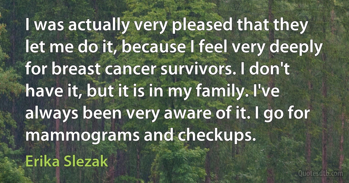 I was actually very pleased that they let me do it, because I feel very deeply for breast cancer survivors. I don't have it, but it is in my family. I've always been very aware of it. I go for mammograms and checkups. (Erika Slezak)