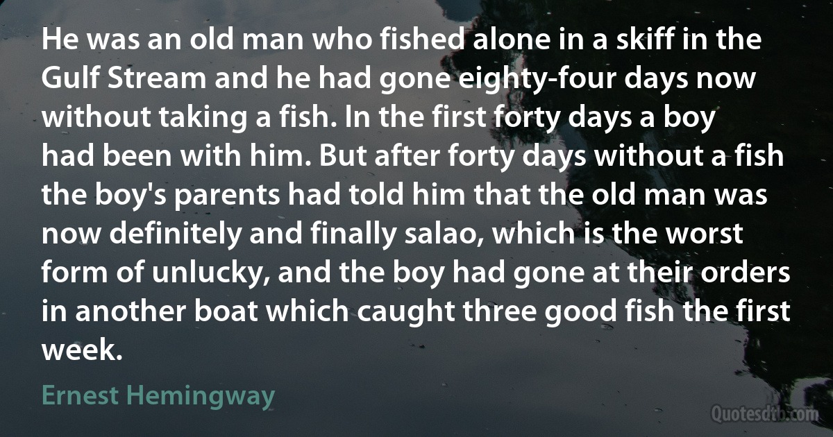 He was an old man who fished alone in a skiff in the Gulf Stream and he had gone eighty-four days now without taking a fish. In the first forty days a boy had been with him. But after forty days without a fish the boy's parents had told him that the old man was now definitely and finally salao, which is the worst form of unlucky, and the boy had gone at their orders in another boat which caught three good fish the first week. (Ernest Hemingway)