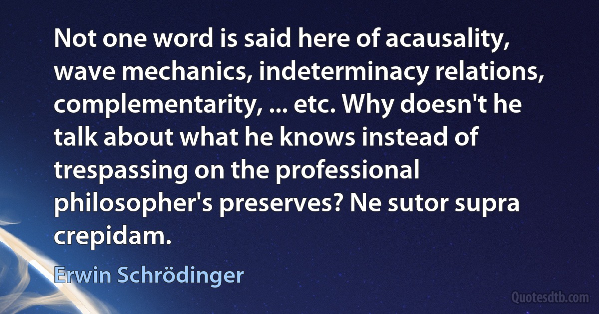 Not one word is said here of acausality, wave mechanics, indeterminacy relations, complementarity, ... etc. Why doesn't he talk about what he knows instead of trespassing on the professional philosopher's preserves? Ne sutor supra crepidam. (Erwin Schrödinger)