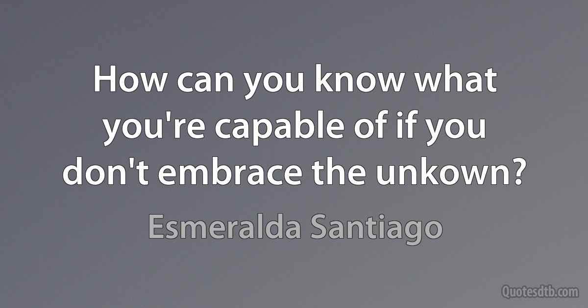 How can you know what you're capable of if you don't embrace the unkown? (Esmeralda Santiago)