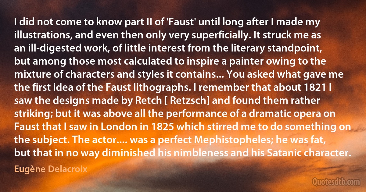 I did not come to know part II of 'Faust' until long after I made my illustrations, and even then only very superficially. It struck me as an ill-digested work, of little interest from the literary standpoint, but among those most calculated to inspire a painter owing to the mixture of characters and styles it contains... You asked what gave me the first idea of the Faust lithographs. I remember that about 1821 I saw the designs made by Retch [ Retzsch] and found them rather striking; but it was above all the performance of a dramatic opera on Faust that I saw in London in 1825 which stirred me to do something on the subject. The actor.... was a perfect Mephistopheles; he was fat, but that in no way diminished his nimbleness and his Satanic character. (Eugène Delacroix)