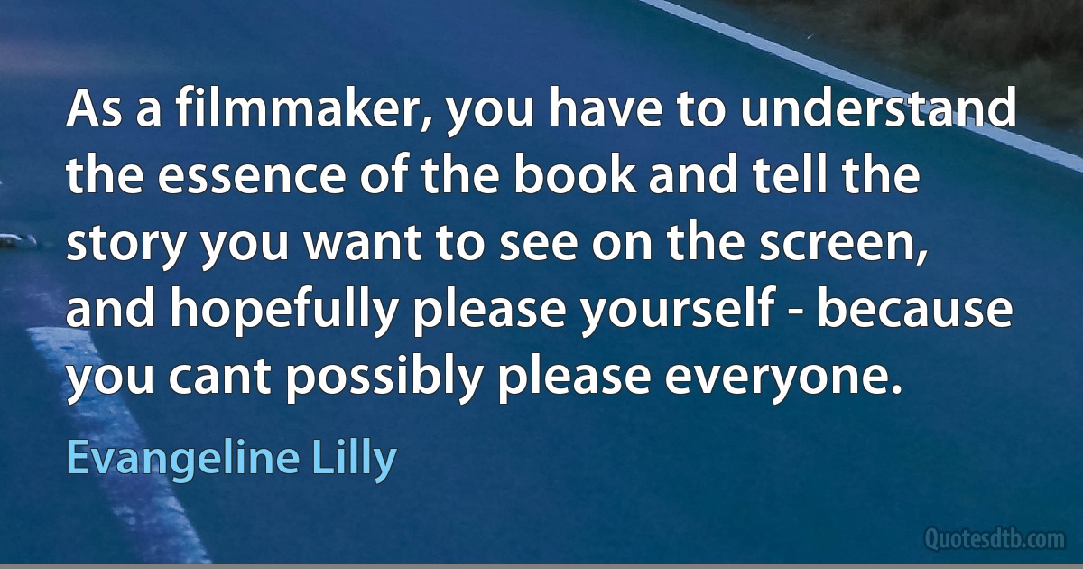 As a filmmaker, you have to understand the essence of the book and tell the story you want to see on the screen, and hopefully please yourself - because you cant possibly please everyone. (Evangeline Lilly)