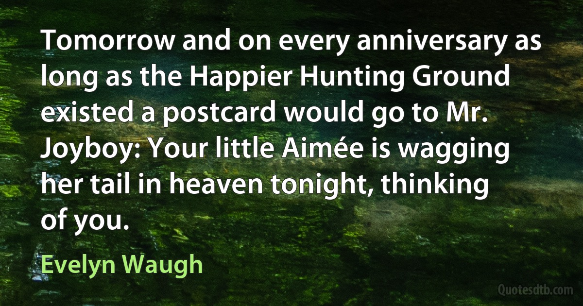 Tomorrow and on every anniversary as long as the Happier Hunting Ground existed a postcard would go to Mr. Joyboy: Your little Aimée is wagging her tail in heaven tonight, thinking of you. (Evelyn Waugh)