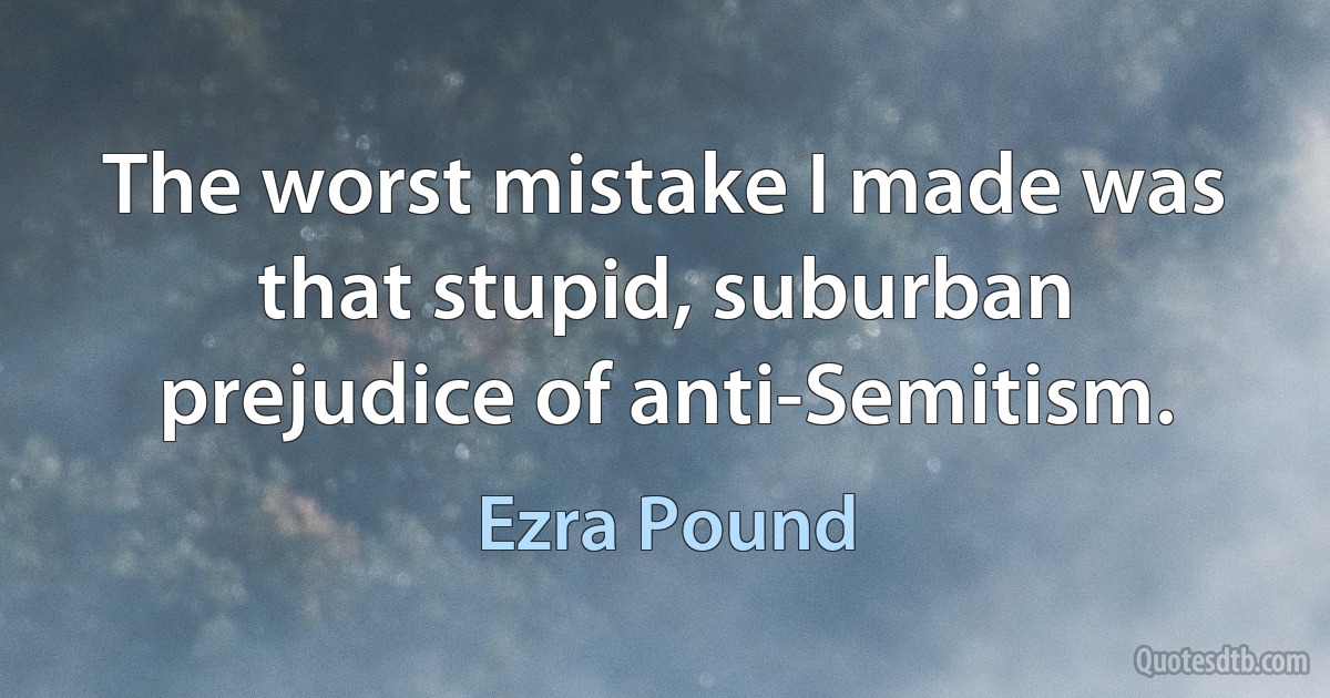 The worst mistake I made was that stupid, suburban prejudice of anti-Semitism. (Ezra Pound)