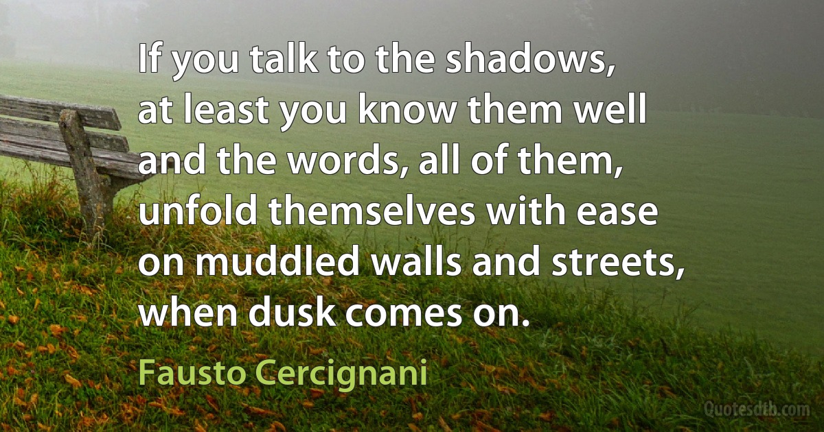 If you talk to the shadows,
at least you know them well
and the words, all of them,
unfold themselves with ease
on muddled walls and streets,
when dusk comes on. (Fausto Cercignani)