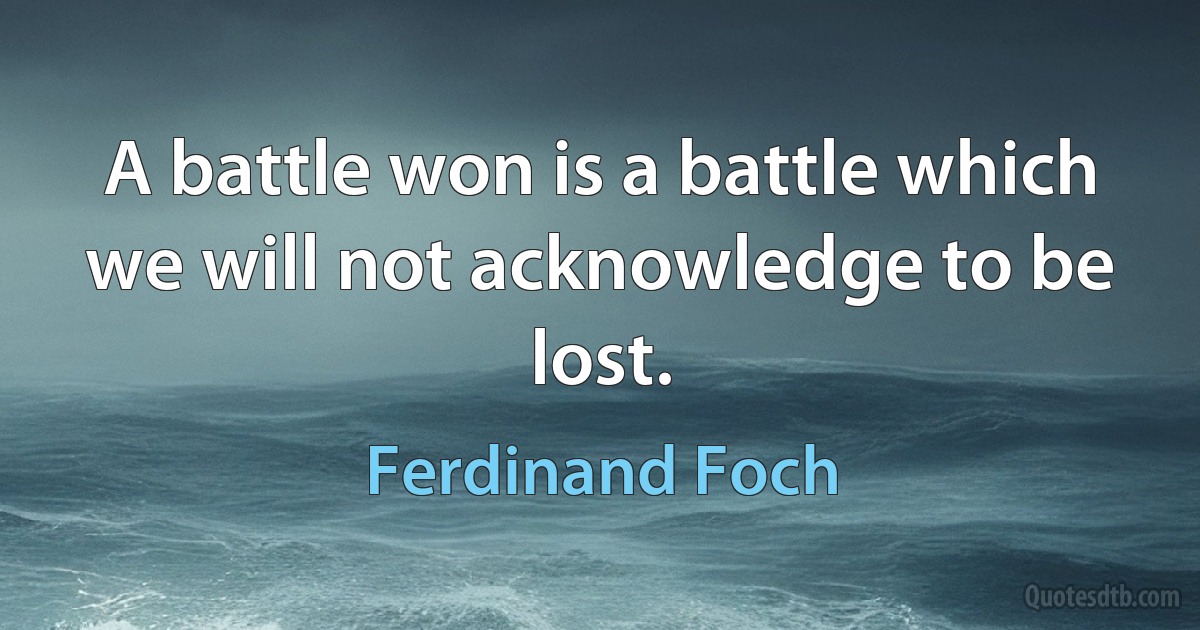 A battle won is a battle which we will not acknowledge to be lost. (Ferdinand Foch)