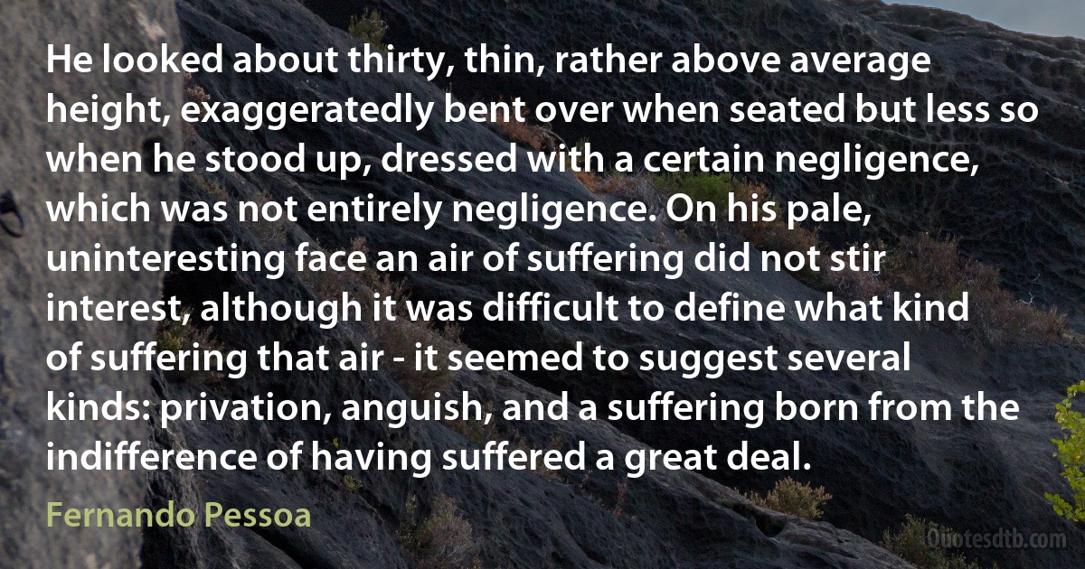 He looked about thirty, thin, rather above average height, exaggeratedly bent over when seated but less so when he stood up, dressed with a certain negligence, which was not entirely negligence. On his pale, uninteresting face an air of suffering did not stir interest, although it was difficult to define what kind of suffering that air - it seemed to suggest several kinds: privation, anguish, and a suffering born from the indifference of having suffered a great deal. (Fernando Pessoa)