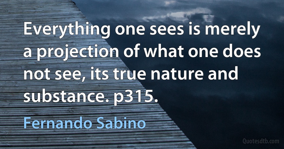 Everything one sees is merely a projection of what one does not see, its true nature and substance. p315. (Fernando Sabino)