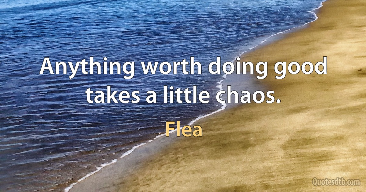 Anything worth doing good takes a little chaos. (Flea)