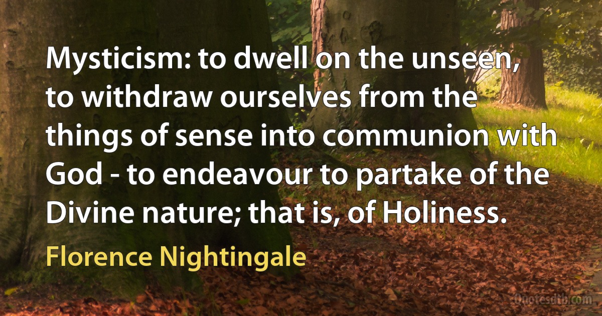 Mysticism: to dwell on the unseen, to withdraw ourselves from the things of sense into communion with God - to endeavour to partake of the Divine nature; that is, of Holiness. (Florence Nightingale)