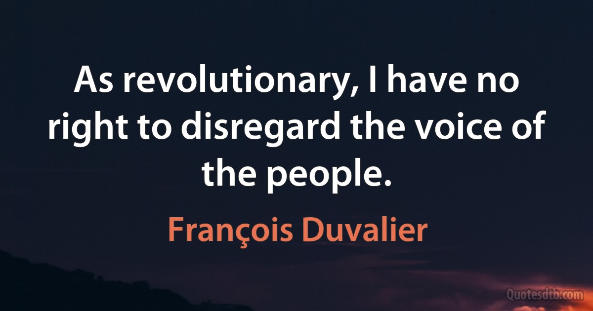 As revolutionary, I have no right to disregard the voice of the people. (François Duvalier)