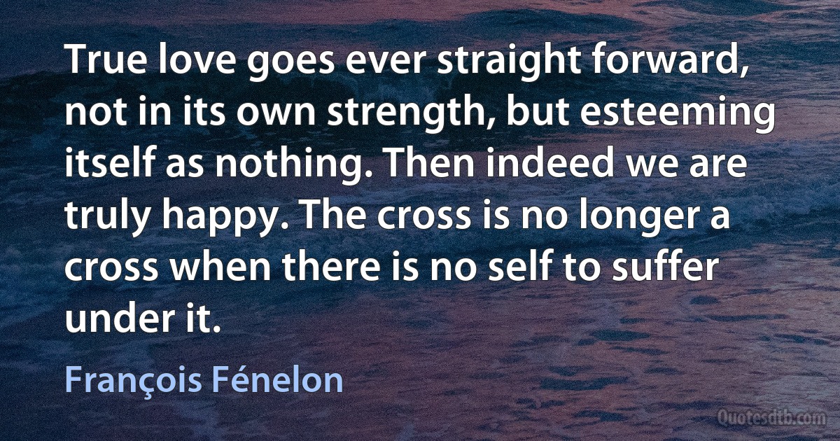 True love goes ever straight forward, not in its own strength, but esteeming itself as nothing. Then indeed we are truly happy. The cross is no longer a cross when there is no self to suffer under it. (François Fénelon)