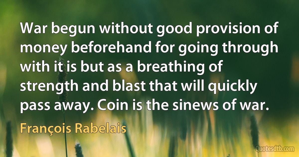 War begun without good provision of money beforehand for going through with it is but as a breathing of strength and blast that will quickly pass away. Coin is the sinews of war. (François Rabelais)