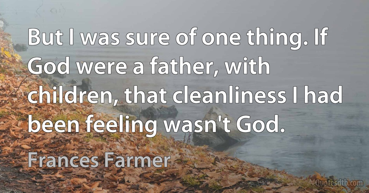 But I was sure of one thing. If God were a father, with children, that cleanliness I had been feeling wasn't God. (Frances Farmer)