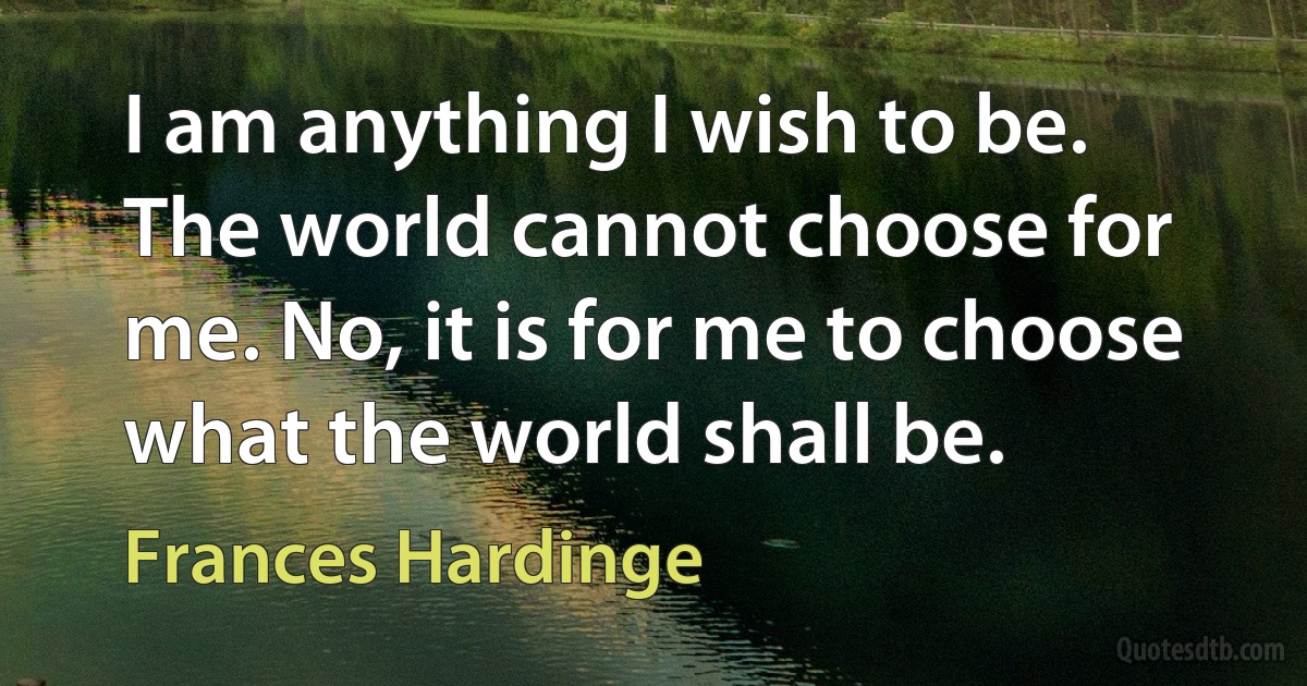 I am anything I wish to be. The world cannot choose for me. No, it is for me to choose what the world shall be. (Frances Hardinge)