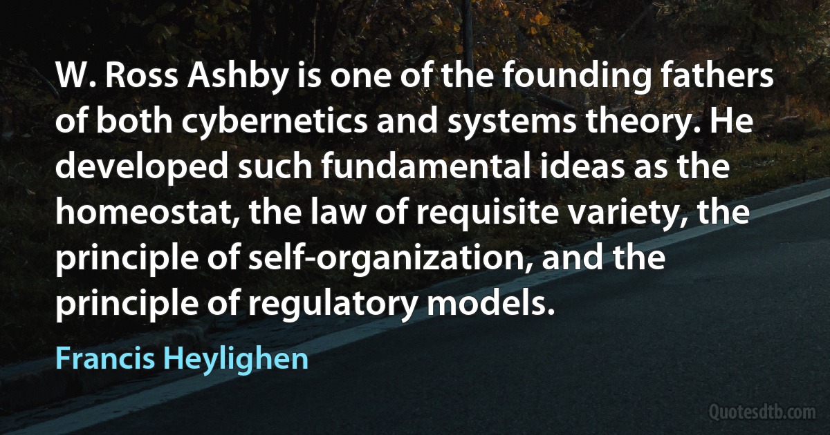 W. Ross Ashby is one of the founding fathers of both cybernetics and systems theory. He developed such fundamental ideas as the homeostat, the law of requisite variety, the principle of self-organization, and the principle of regulatory models. (Francis Heylighen)