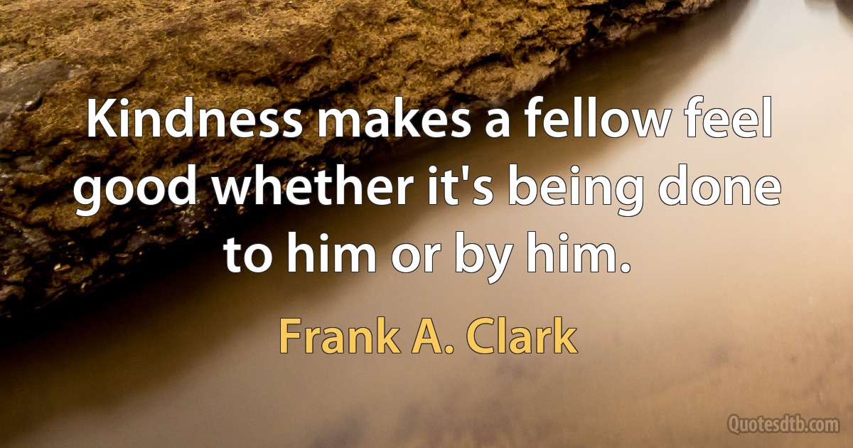 Kindness makes a fellow feel good whether it's being done to him or by him. (Frank A. Clark)