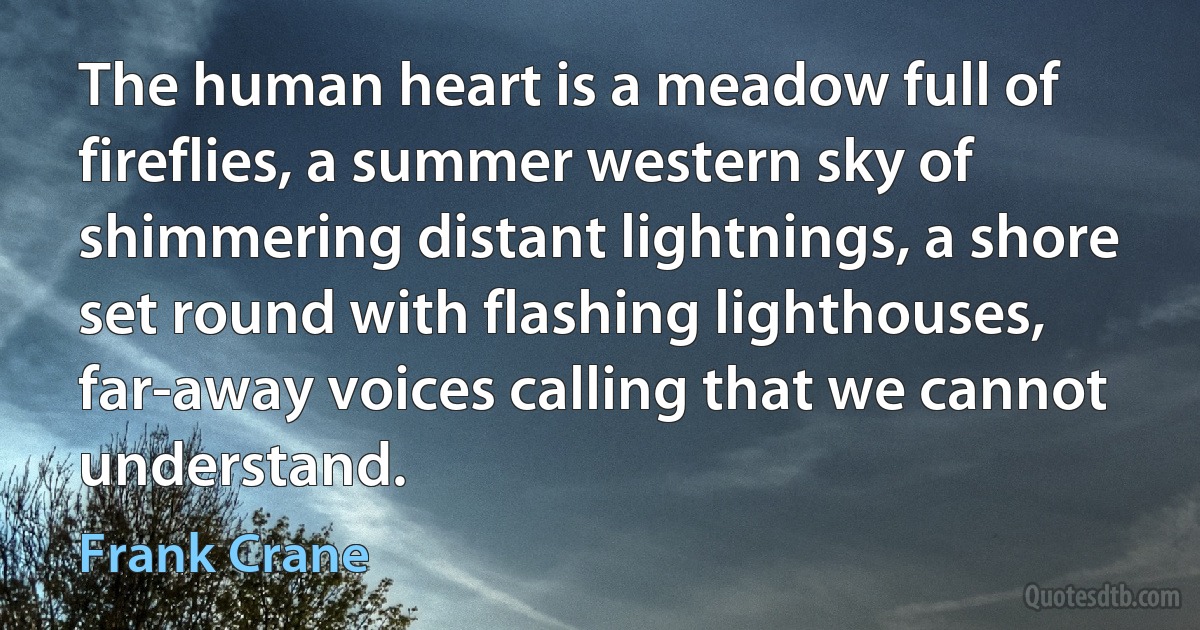 The human heart is a meadow full of fireflies, a summer western sky of shimmering distant lightnings, a shore set round with flashing lighthouses, far-away voices calling that we cannot understand. (Frank Crane)