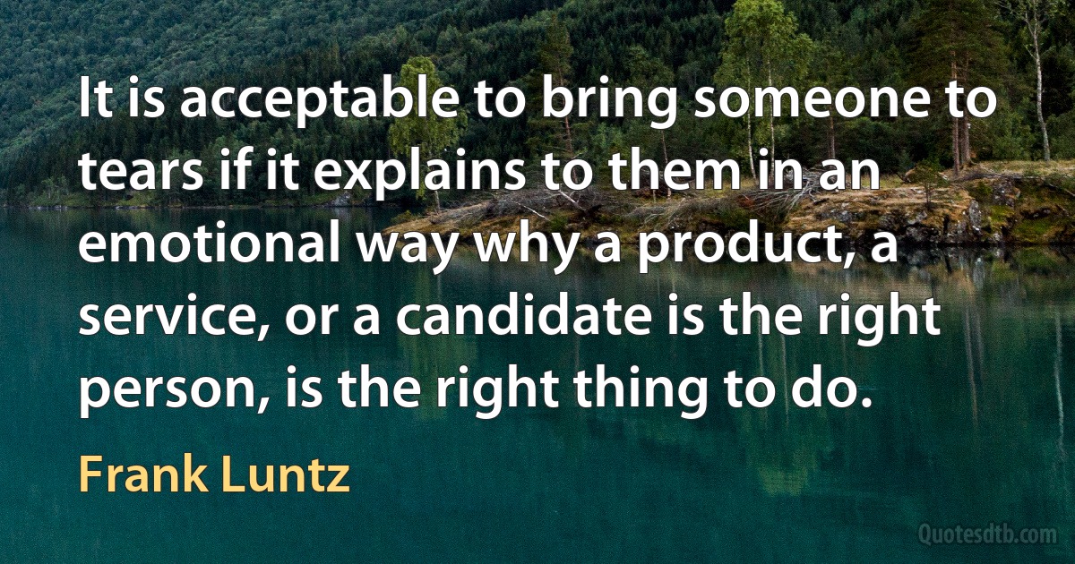 It is acceptable to bring someone to tears if it explains to them in an emotional way why a product, a service, or a candidate is the right person, is the right thing to do. (Frank Luntz)