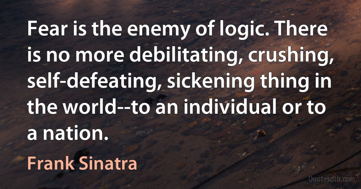 Fear is the enemy of logic. There is no more debilitating, crushing, self-defeating, sickening thing in the world--to an individual or to a nation. (Frank Sinatra)