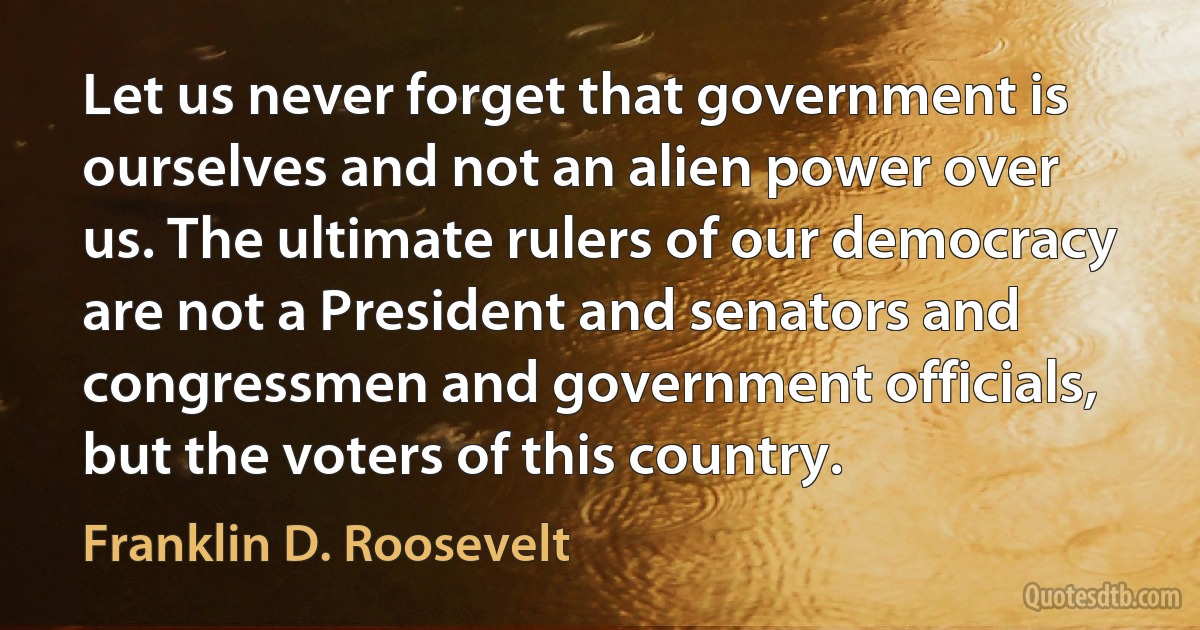 Let us never forget that government is ourselves and not an alien power over us. The ultimate rulers of our democracy are not a President and senators and congressmen and government officials, but the voters of this country. (Franklin D. Roosevelt)