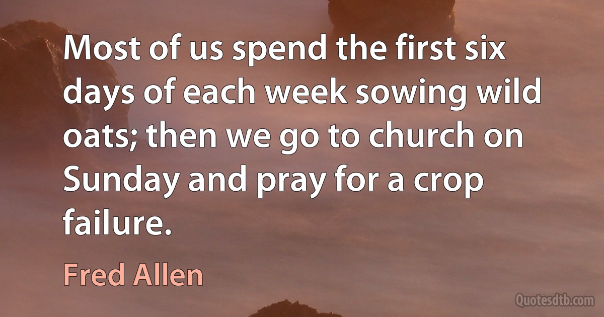 Most of us spend the first six days of each week sowing wild oats; then we go to church on Sunday and pray for a crop failure. (Fred Allen)