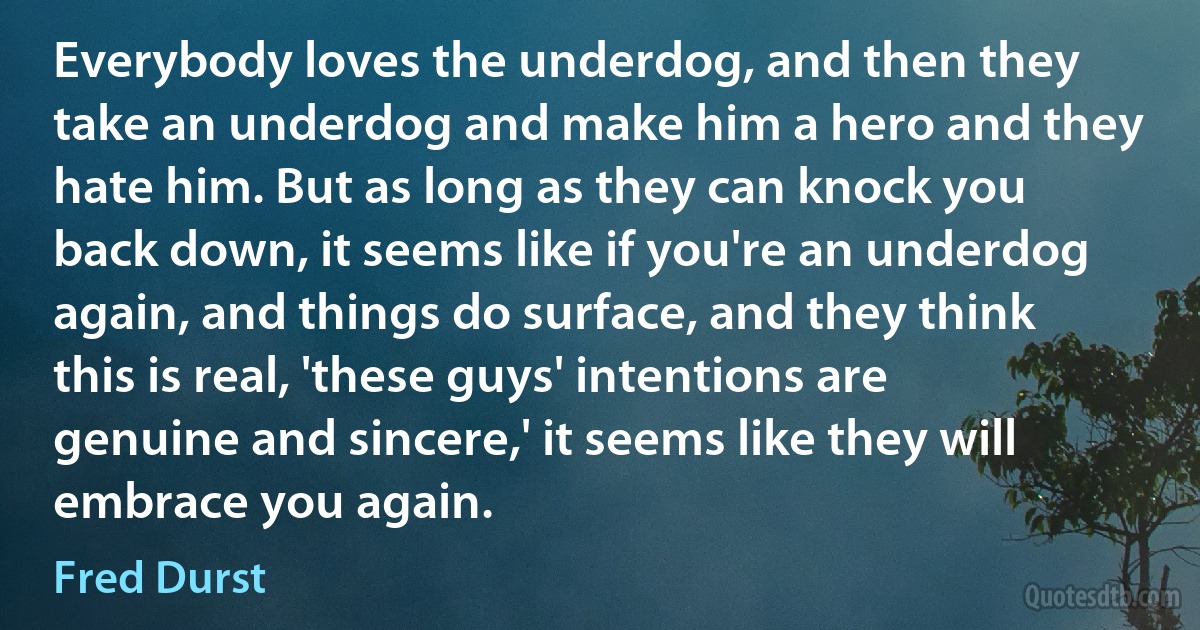 Everybody loves the underdog, and then they take an underdog and make him a hero and they hate him. But as long as they can knock you back down, it seems like if you're an underdog again, and things do surface, and they think this is real, 'these guys' intentions are genuine and sincere,' it seems like they will embrace you again. (Fred Durst)