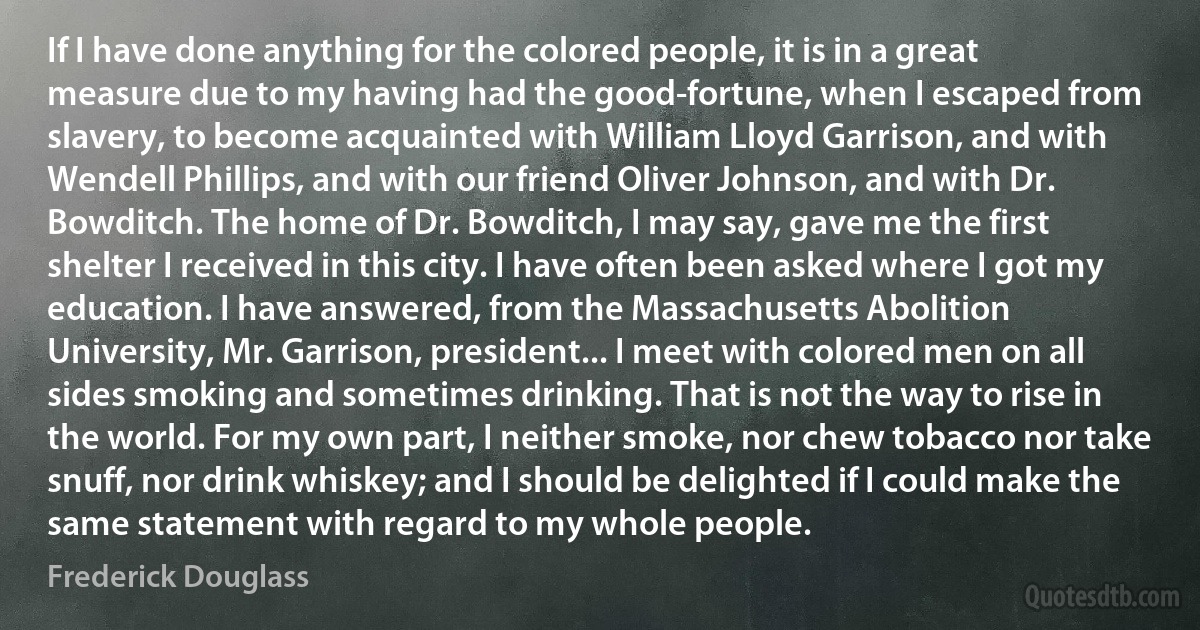 If I have done anything for the colored people, it is in a great measure due to my having had the good-fortune, when I escaped from slavery, to become acquainted with William Lloyd Garrison, and with Wendell Phillips, and with our friend Oliver Johnson, and with Dr. Bowditch. The home of Dr. Bowditch, I may say, gave me the first shelter I received in this city. I have often been asked where I got my education. I have answered, from the Massachusetts Abolition University, Mr. Garrison, president... I meet with colored men on all sides smoking and sometimes drinking. That is not the way to rise in the world. For my own part, I neither smoke, nor chew tobacco nor take snuff, nor drink whiskey; and I should be delighted if I could make the same statement with regard to my whole people. (Frederick Douglass)