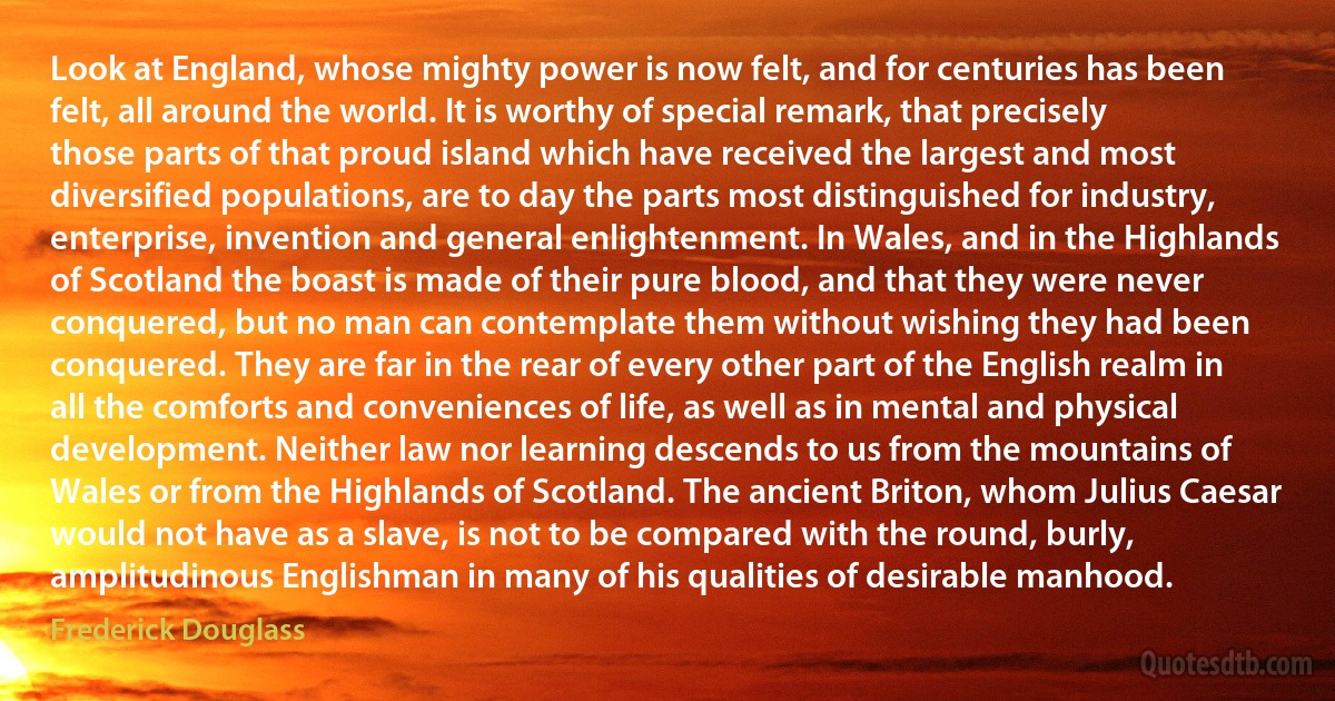 Look at England, whose mighty power is now felt, and for centuries has been felt, all around the world. It is worthy of special remark, that precisely those parts of that proud island which have received the largest and most diversified populations, are to day the parts most distinguished for industry, enterprise, invention and general enlightenment. In Wales, and in the Highlands of Scotland the boast is made of their pure blood, and that they were never conquered, but no man can contemplate them without wishing they had been conquered. They are far in the rear of every other part of the English realm in all the comforts and conveniences of life, as well as in mental and physical development. Neither law nor learning descends to us from the mountains of Wales or from the Highlands of Scotland. The ancient Briton, whom Julius Caesar would not have as a slave, is not to be compared with the round, burly, amplitudinous Englishman in many of his qualities of desirable manhood. (Frederick Douglass)