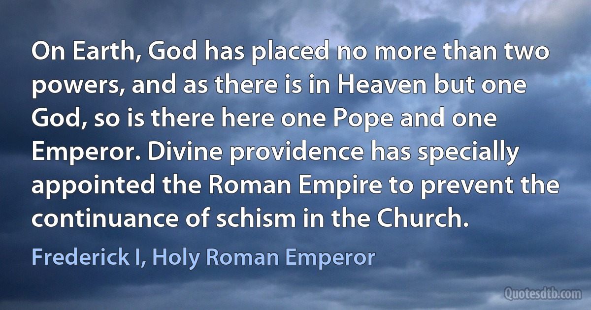 On Earth, God has placed no more than two powers, and as there is in Heaven but one God, so is there here one Pope and one Emperor. Divine providence has specially appointed the Roman Empire to prevent the continuance of schism in the Church. (Frederick I, Holy Roman Emperor)