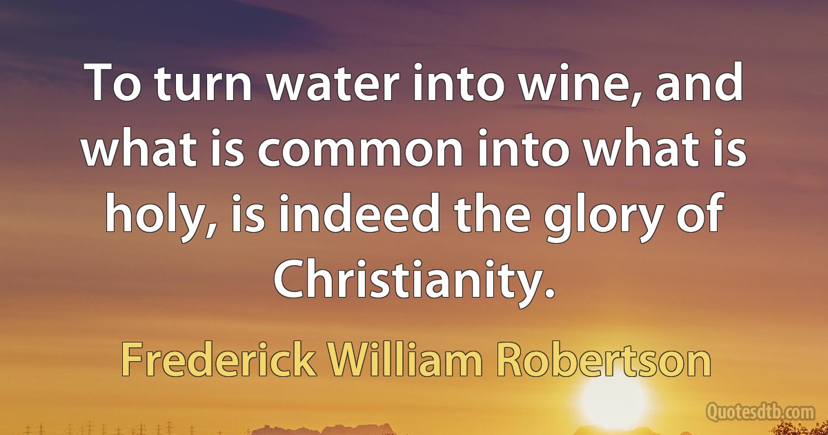 To turn water into wine, and what is common into what is holy, is indeed the glory of Christianity. (Frederick William Robertson)